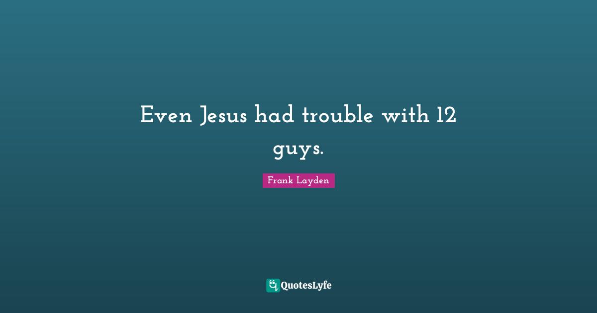 Even Jesus had trouble with 12 guys.
