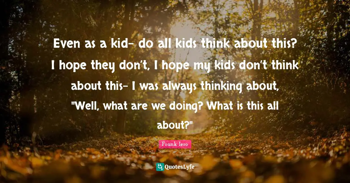 Even as a kid- do all kids think about this? I hope they don’t, I hope my kids don’t think about this- I was always thinking about, "Well, what are we doing? What is this all about?"