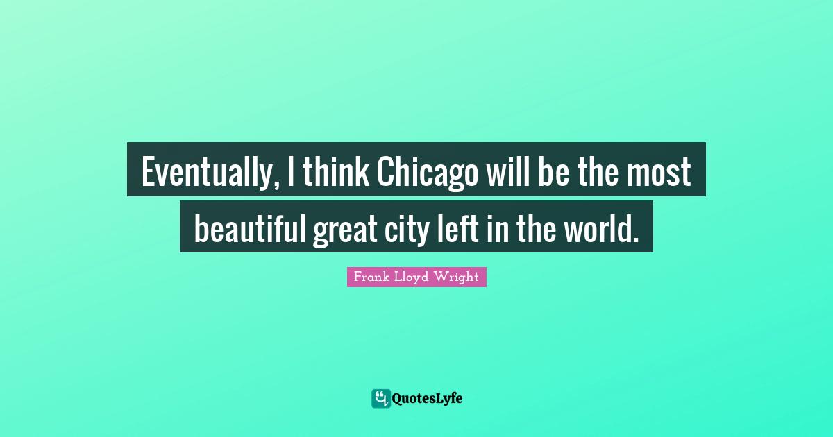 Eventually, I think Chicago will be the most beautiful great city left in the world.