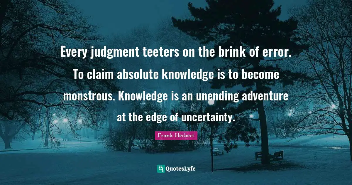 Every judgment teeters on the brink of error. To claim absolute knowledge is to become monstrous. Knowledge is an unending adventure at the edge of uncertainty.