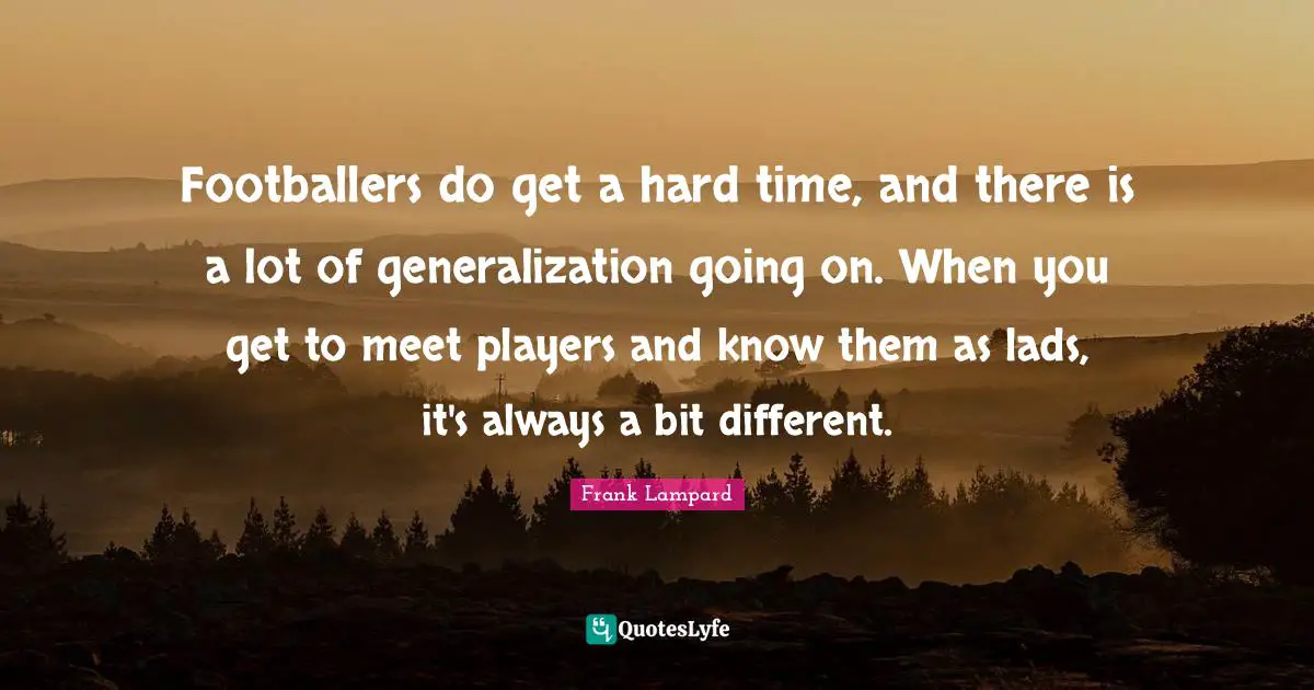 Footballers do get a hard time, and there is a lot of generalization going on. When you get to meet players and know them as lads, it's always a bit different.