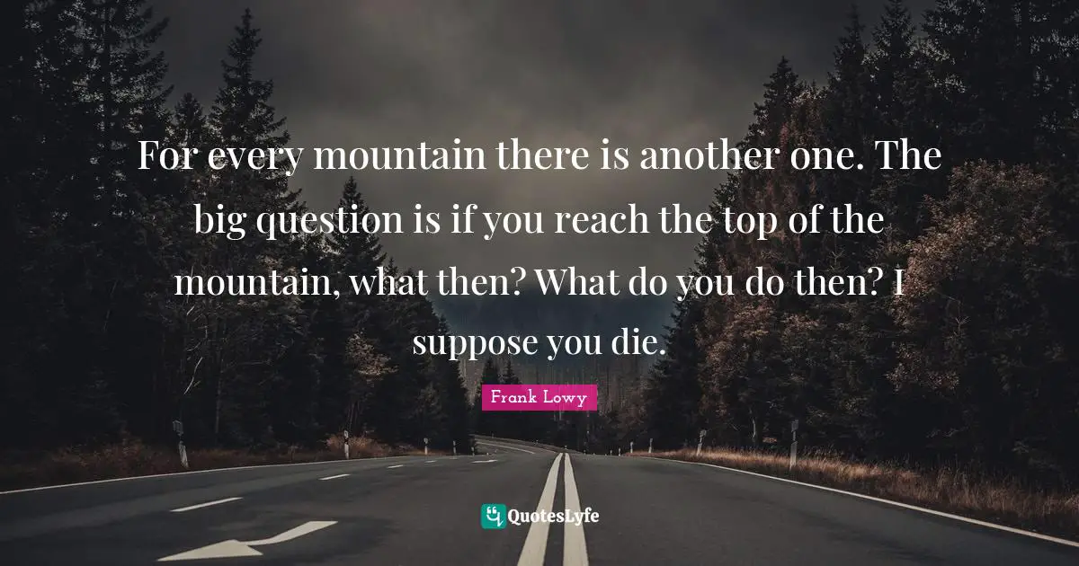 For every mountain there is another one. The big question is if you reach the top of the mountain, what then? What do you do then? I suppose you die.