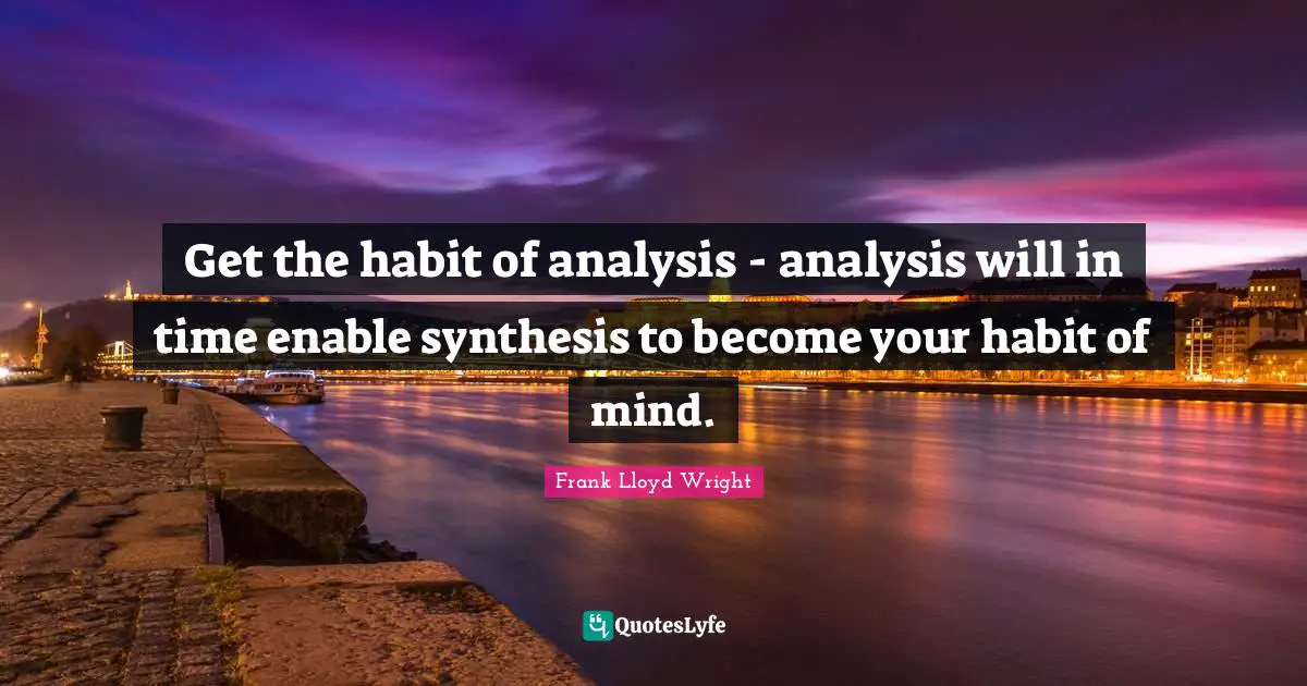 Get the habit of analysis - analysis will in time enable synthesis to become your habit of mind.