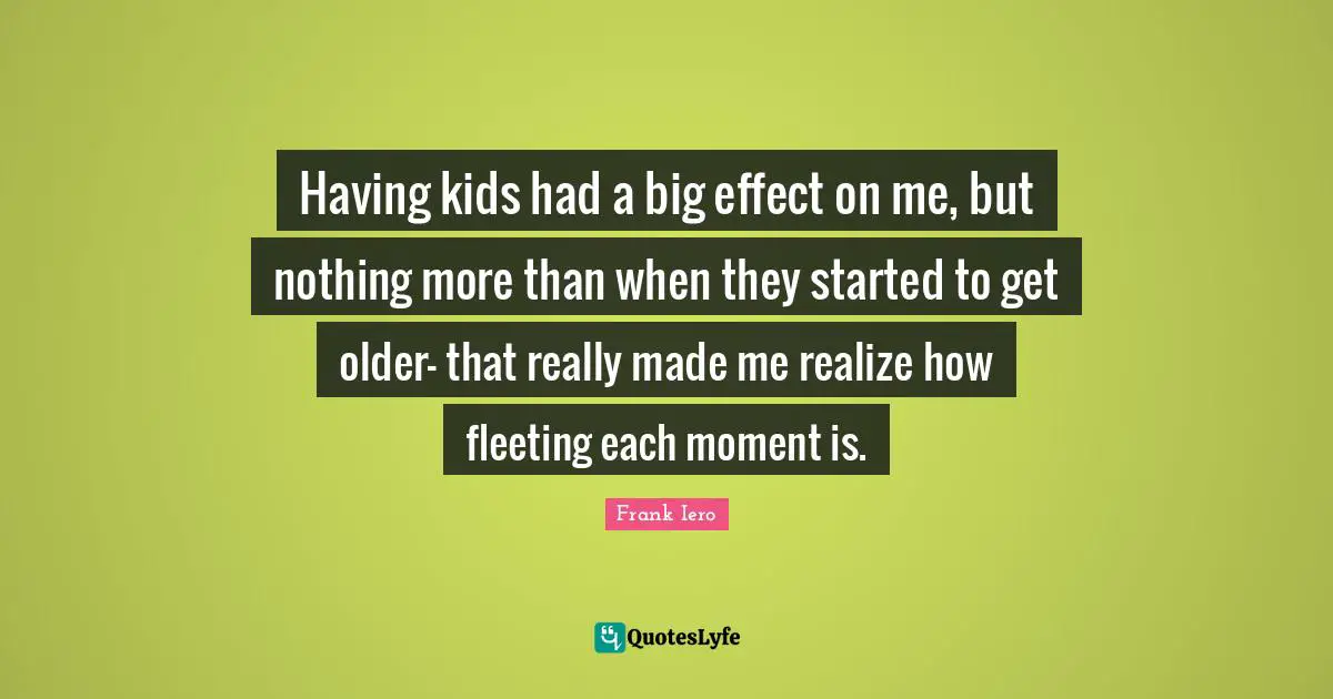 Having kids had a big effect on me, but nothing more than when they started to get older- that really made me realize how fleeting each moment is.