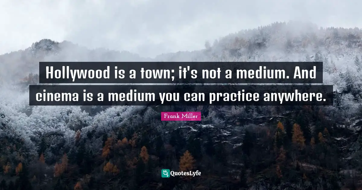 Hollywood is a town; it's not a medium. And cinema is a medium you can practice anywhere.