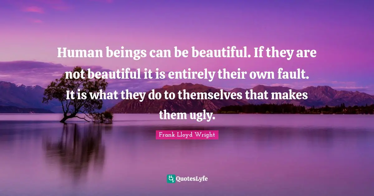 Human beings can be beautiful. If they are not beautiful it is entirely their own fault. It is what they do to themselves that makes them ugly.