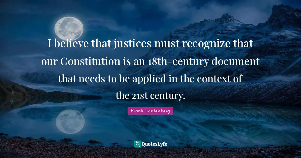 I believe that justices must recognize that our Constitution is an 18th-century document that needs to be applied in the context of the 21st century.