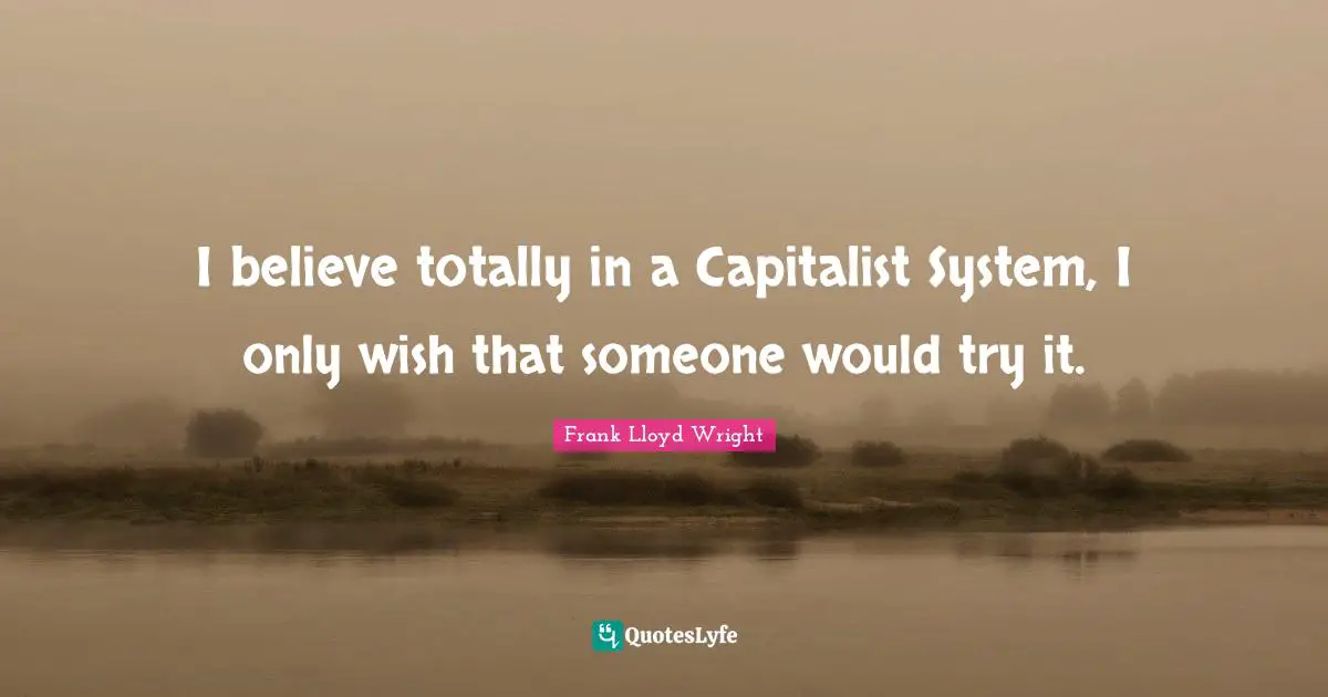 I believe totally in a Capitalist System, I only wish that someone would try it.