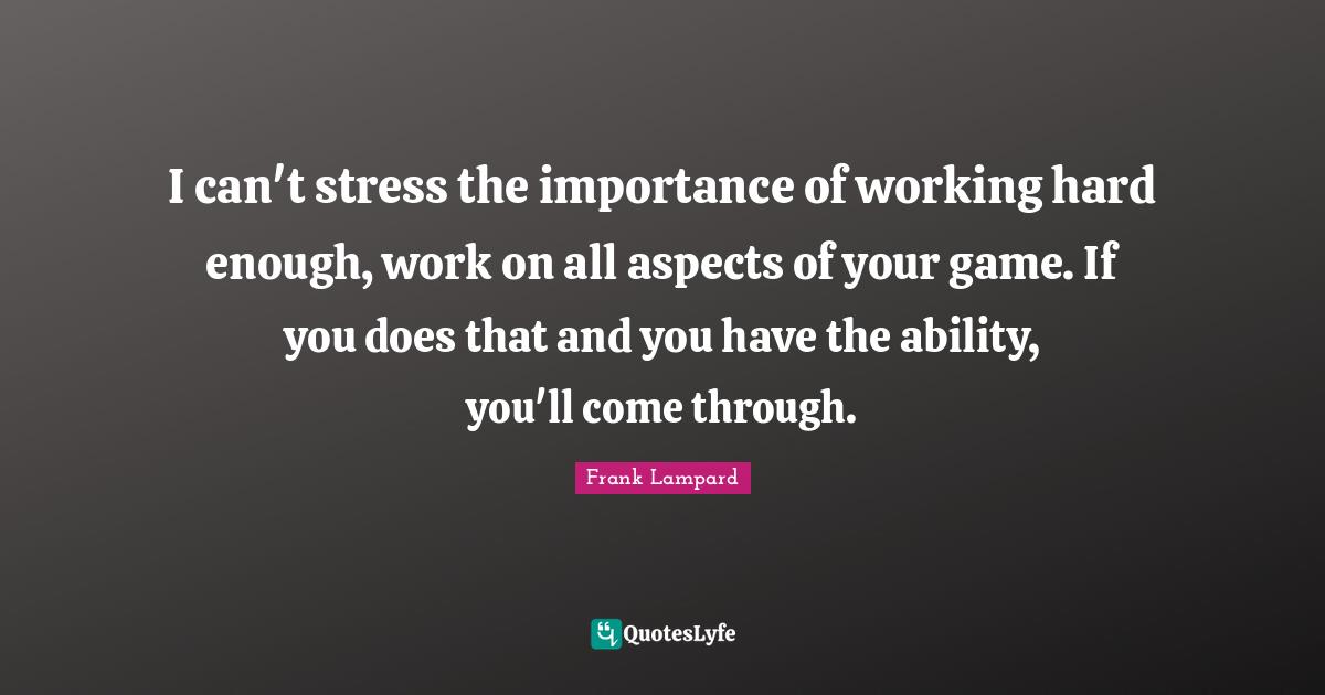 I can't stress the importance of working hard enough, work on all aspects of your game. If you does that and you have the ability, you'll come through.