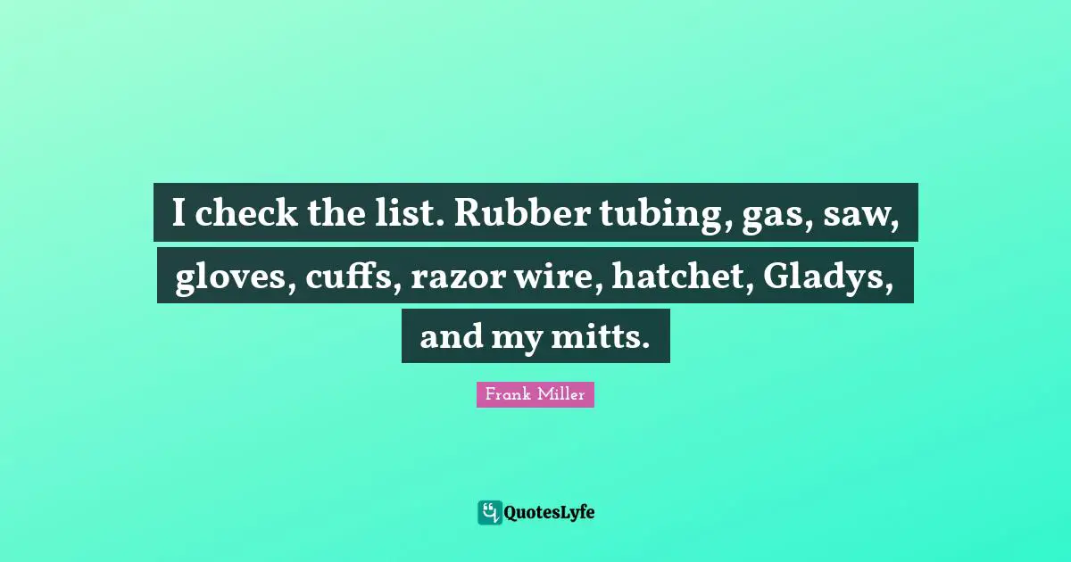 I check the list. Rubber tubing, gas, saw, gloves, cuffs, razor wire, hatchet, Gladys, and my mitts.