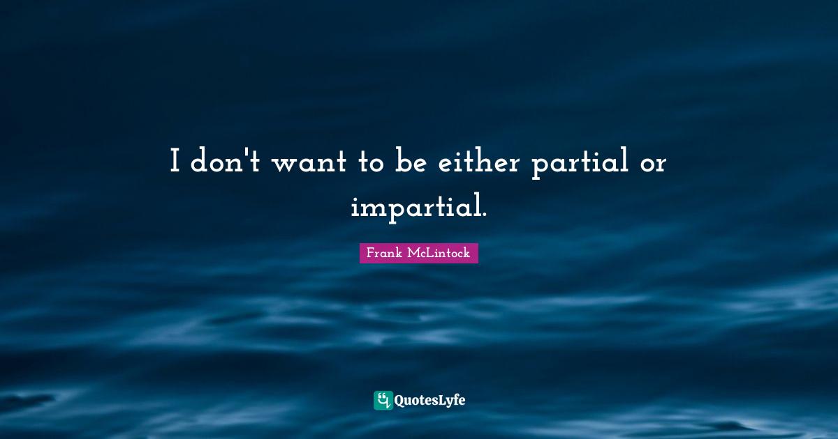 I don't want to be either partial or impartial.