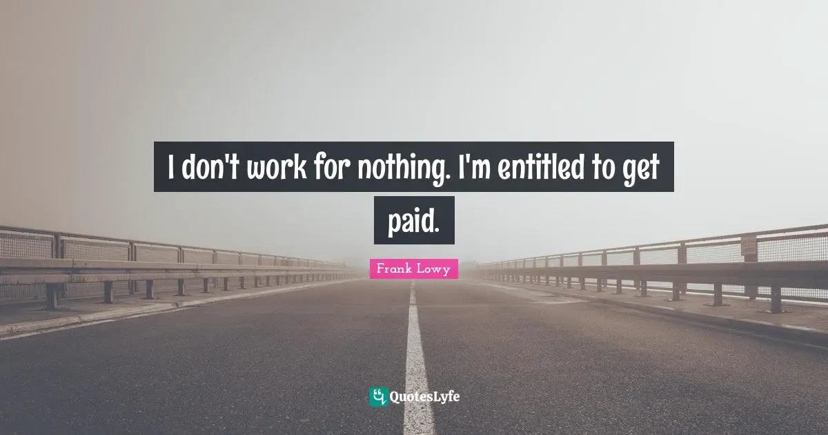 I don't work for nothing. I'm entitled to get paid.