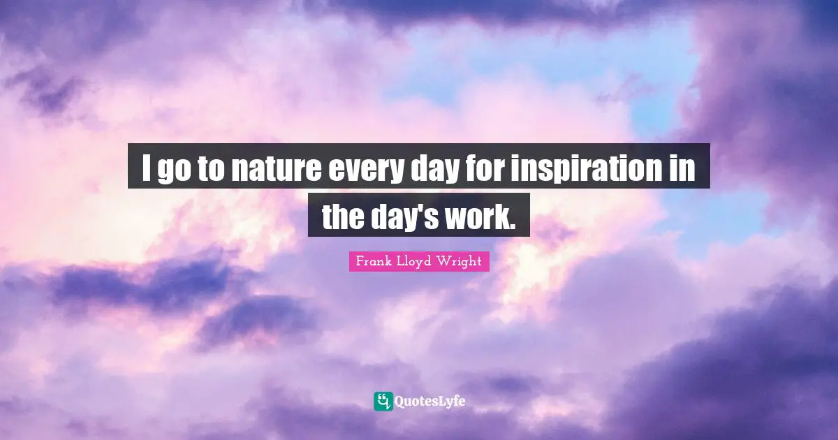 I go to nature every day for inspiration in the day's work.