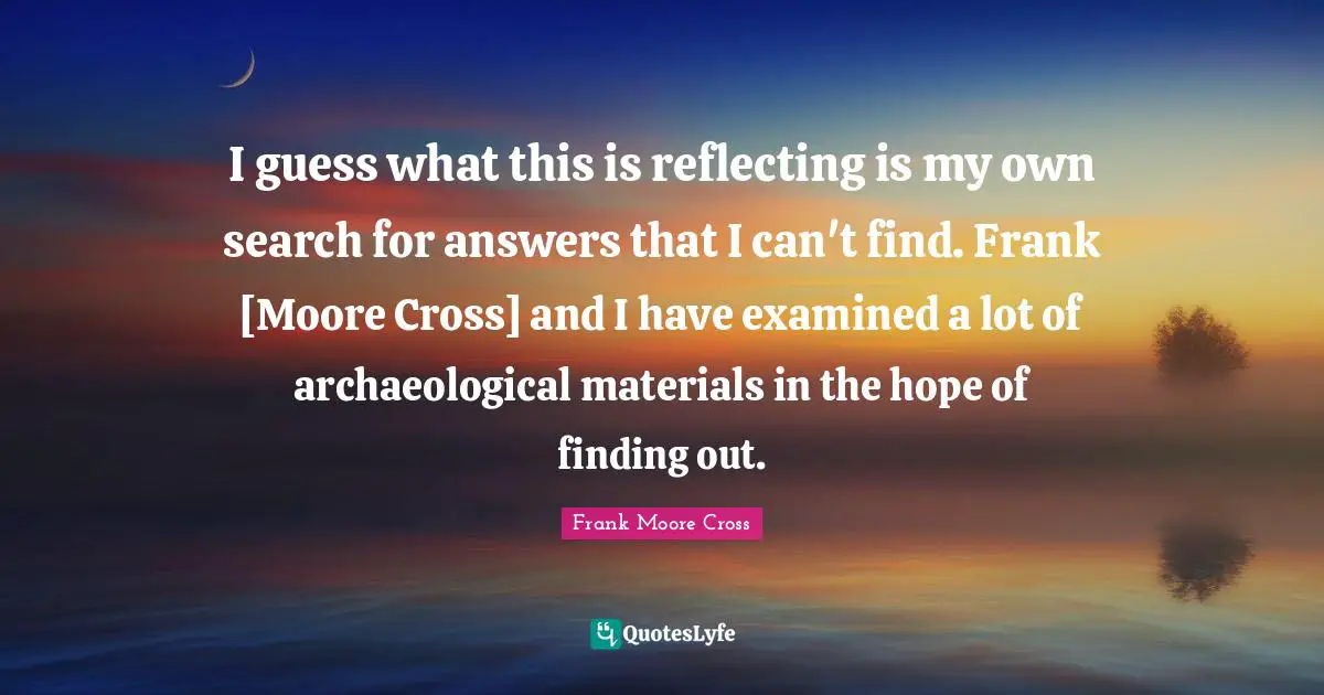 I guess what this is reflecting is my own search for answers that I can't find. Frank [Moore Cross] and I have examined a lot of archaeological materials in the hope of finding out.