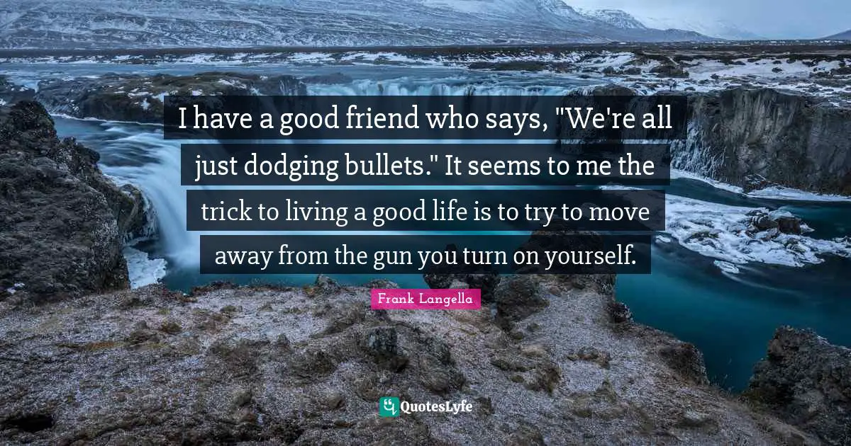 I have a good friend who says, "We're all just dodging bullets." It seems to me the trick to living a good life is to try to move away from the gun you turn on yourself.