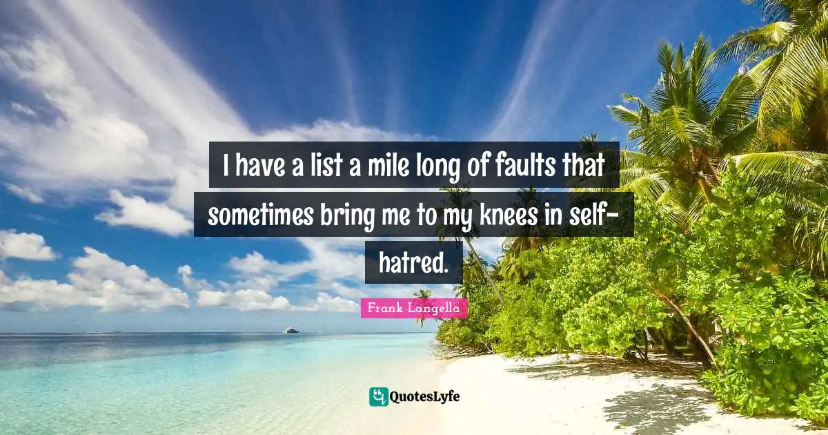 I have a list a mile long of faults that sometimes bring me to my knees in self-hatred.