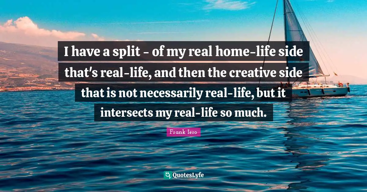 I have a split - of my real home-life side that's real-life, and then the creative side that is not necessarily real-life, but it intersects my real-life so much.