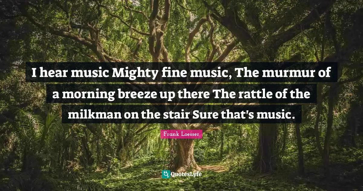 I hear music Mighty fine music, The murmur of a morning breeze up there The rattle of the milkman on the stair Sure that's music.