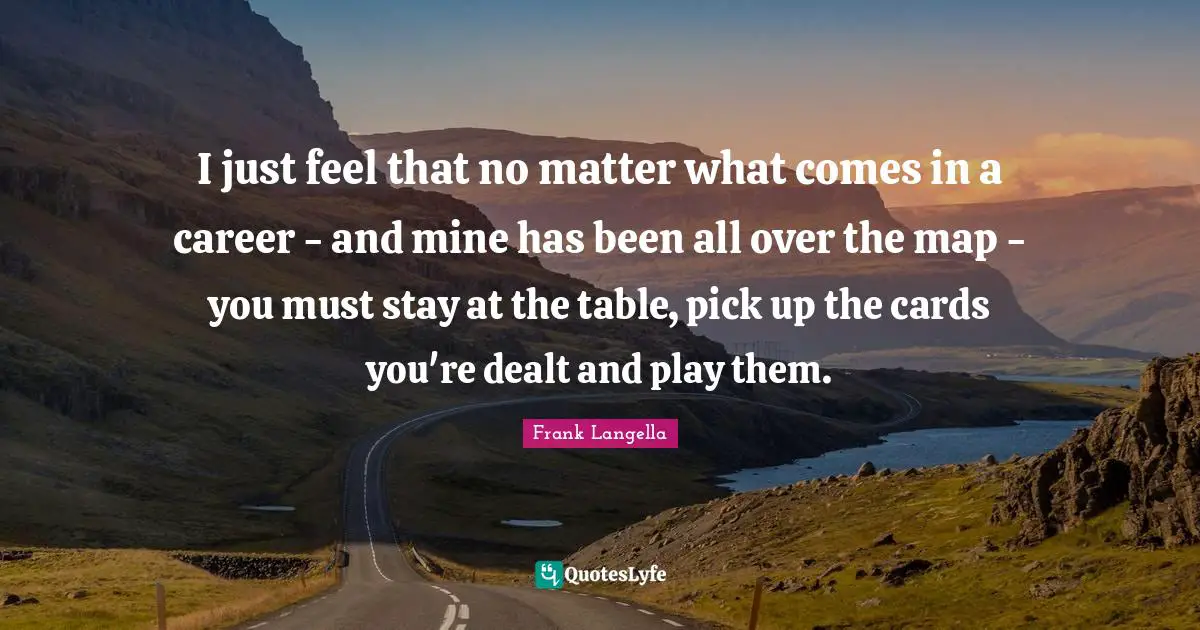 I just feel that no matter what comes in a career - and mine has been all over the map - you must stay at the table, pick up the cards you're dealt and play them.