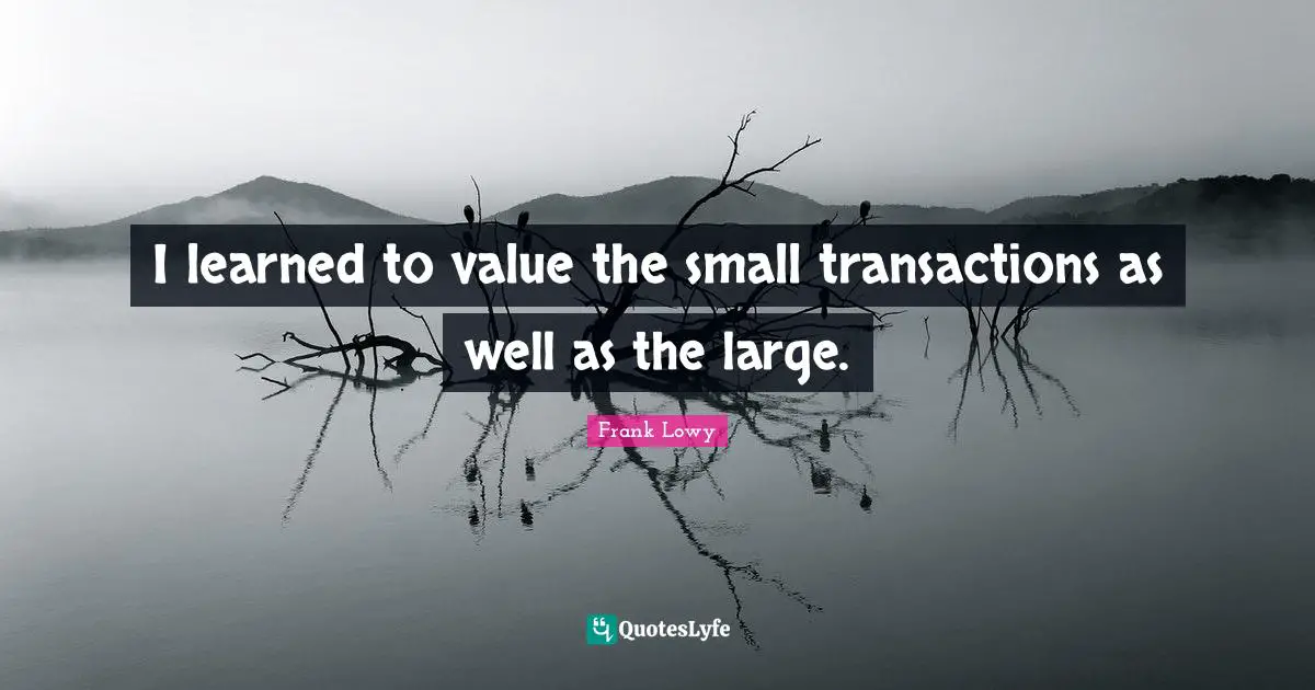 I learned to value the small transactions as well as the large.
