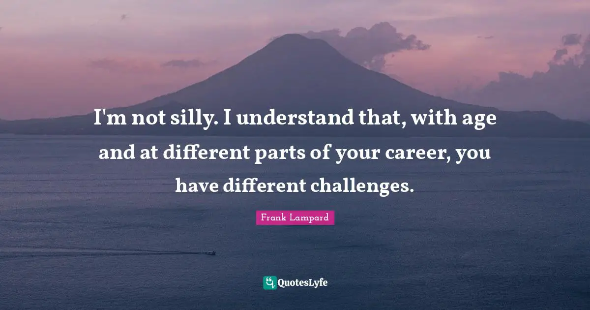 I'm not silly. I understand that, with age and at different parts of your career, you have different challenges.