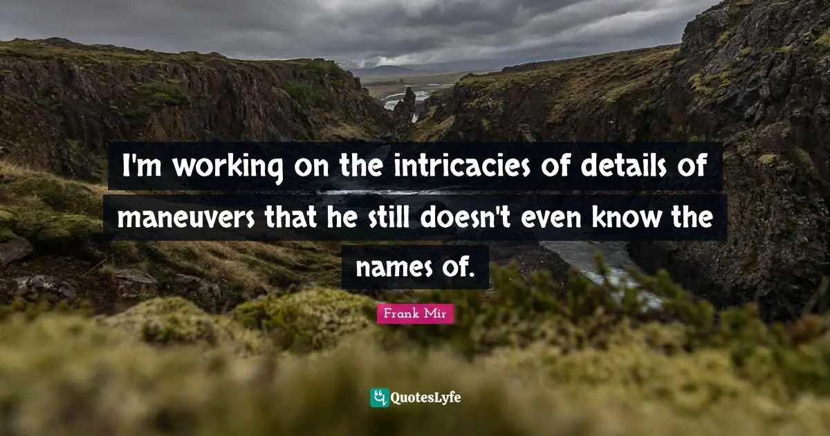 I'm working on the intricacies of details of maneuvers that he still doesn't even know the names of.