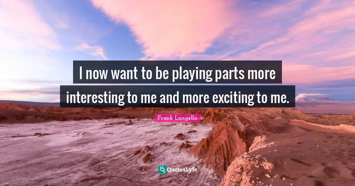 I now want to be playing parts more interesting to me and more exciting to me.