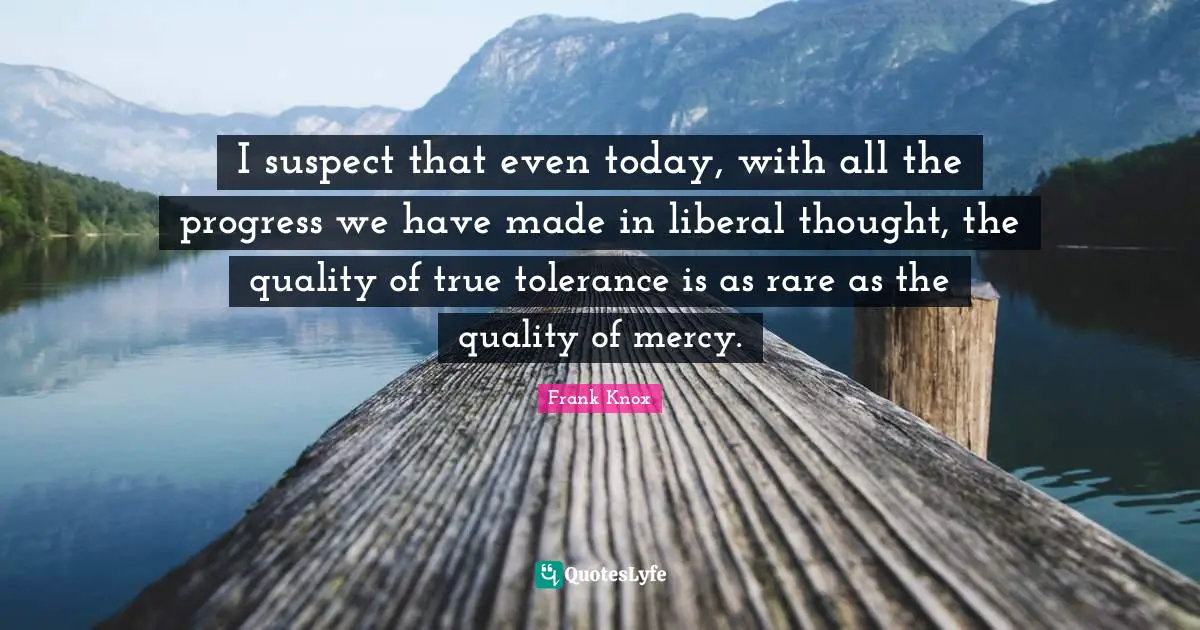 I suspect that even today, with all the progress we have made in liberal thought, the quality of true tolerance is as rare as the quality of mercy.