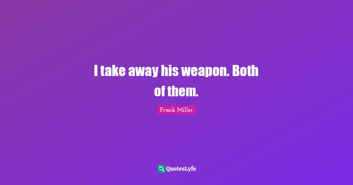 I take away his weapon. Both of them.