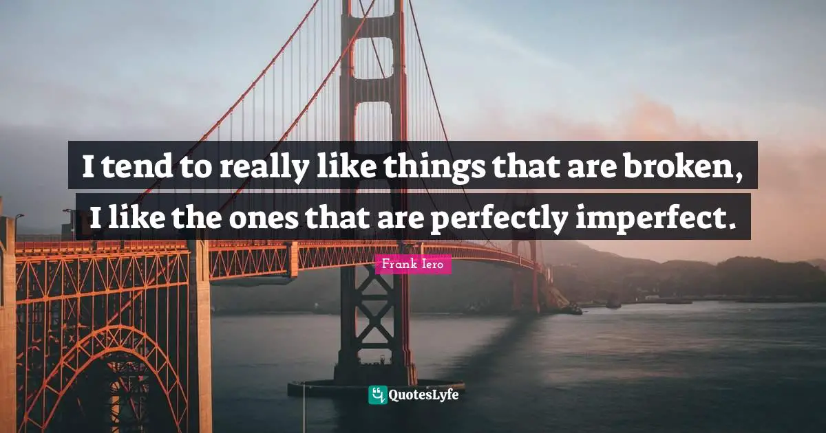 I tend to really like things that are broken, I like the ones that are perfectly imperfect.