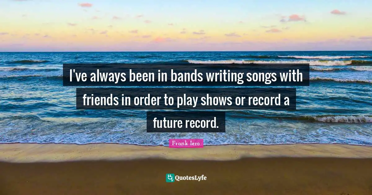 I've always been in bands writing songs with friends in order to play shows or record a future record.