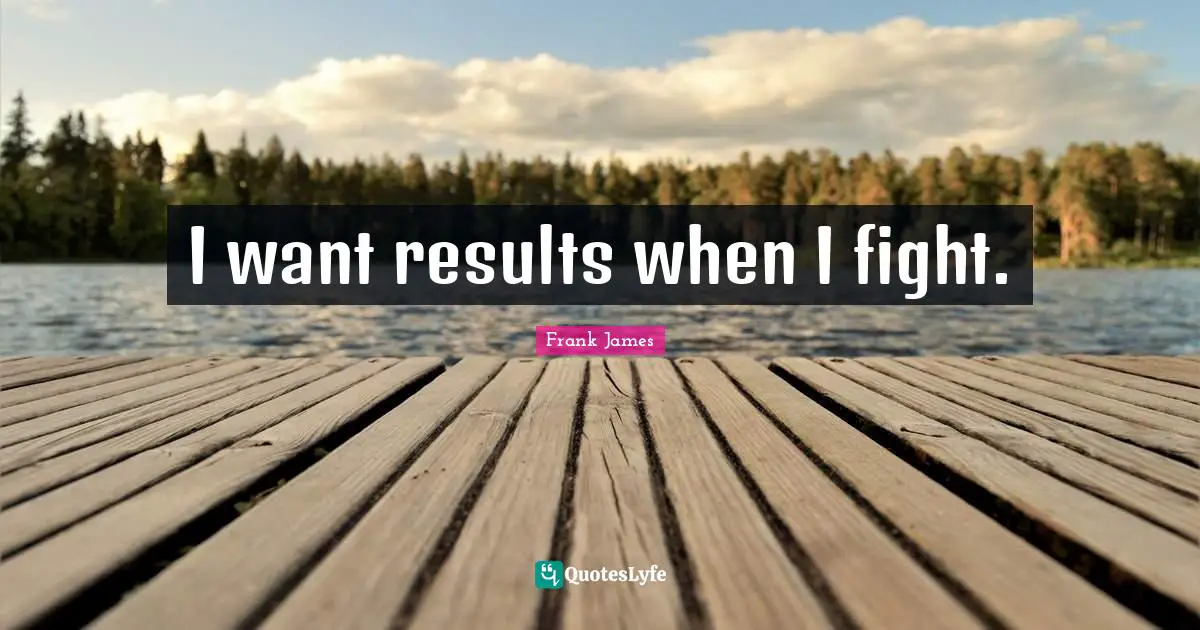 I want results when I fight.