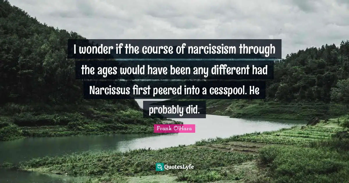 I wonder if the course of narcissism through the ages would have been any different had Narcissus first peered into a cesspool. He probably did.
