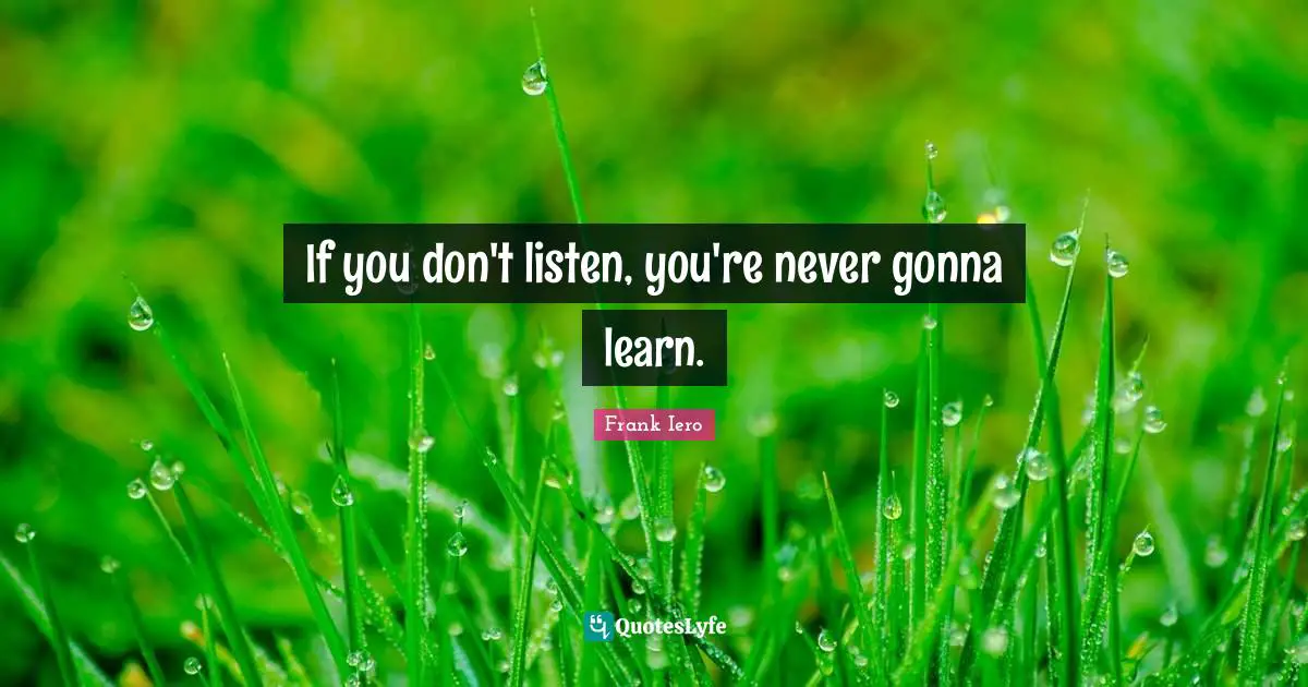 If you don't listen, you're never gonna learn.
