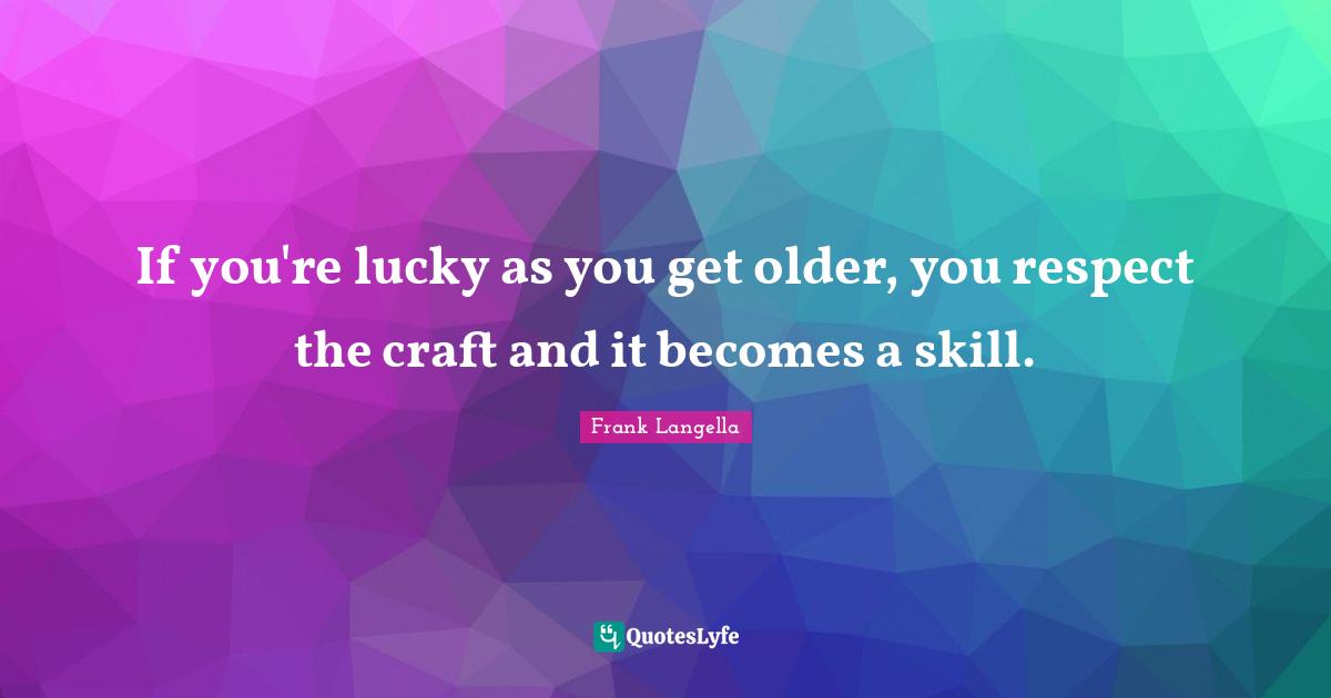 If you're lucky as you get older, you respect the craft and it becomes a skill.