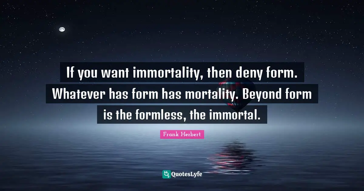 If you want immortality, then deny form. Whatever has form has mortality. Beyond form is the formless, the immortal.