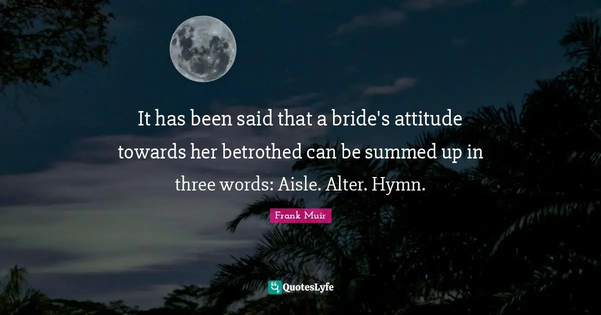It has been said that a bride's attitude towards her betrothed can be summed up in three words: Aisle. Alter. Hymn.