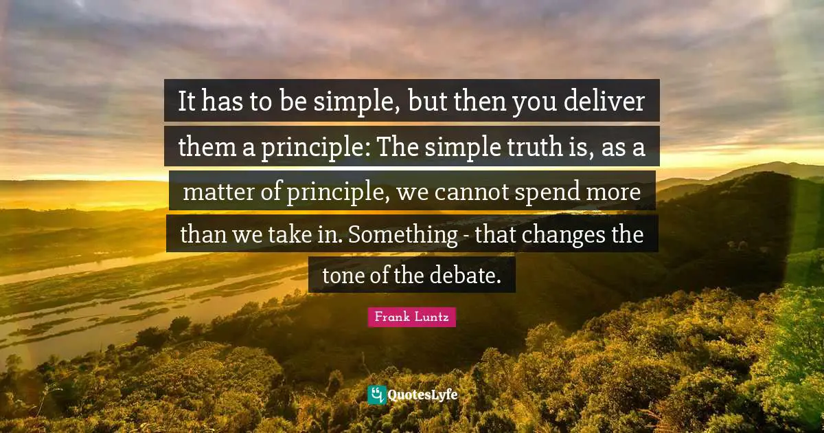 It has to be simple, but then you deliver them a principle: The simple truth is, as a matter of principle, we cannot spend more than we take in. Something - that changes the tone of the debate.