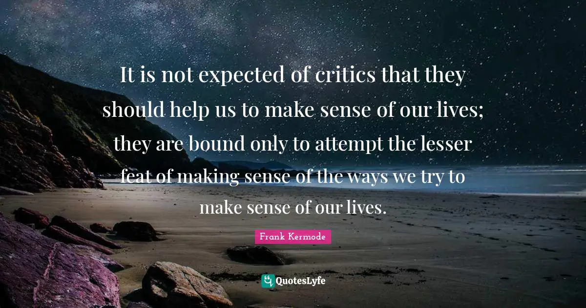 It is not expected of critics that they should help us to make sense of our lives; they are bound only to attempt the lesser feat of making sense of the ways we try to make sense of our lives.