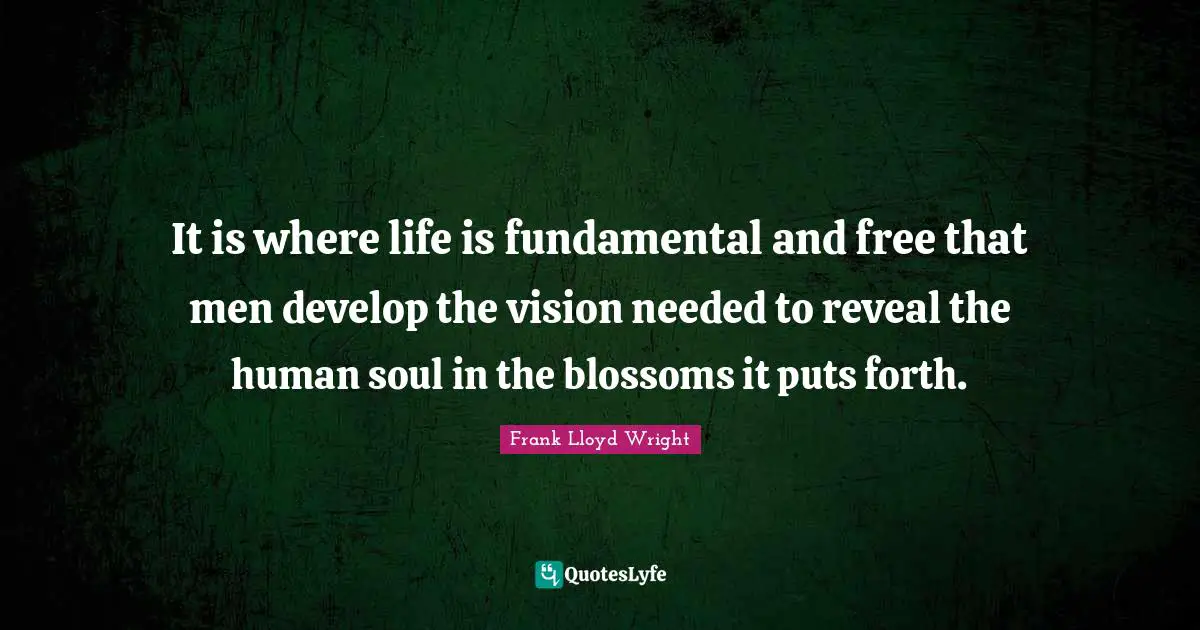 It is where life is fundamental and free that men develop the vision needed to reveal the human soul in the blossoms it puts forth.