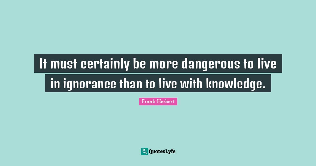 It must certainly be more dangerous to live in ignorance than to live with knowledge.