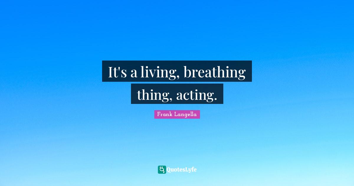 It's a living, breathing thing, acting.