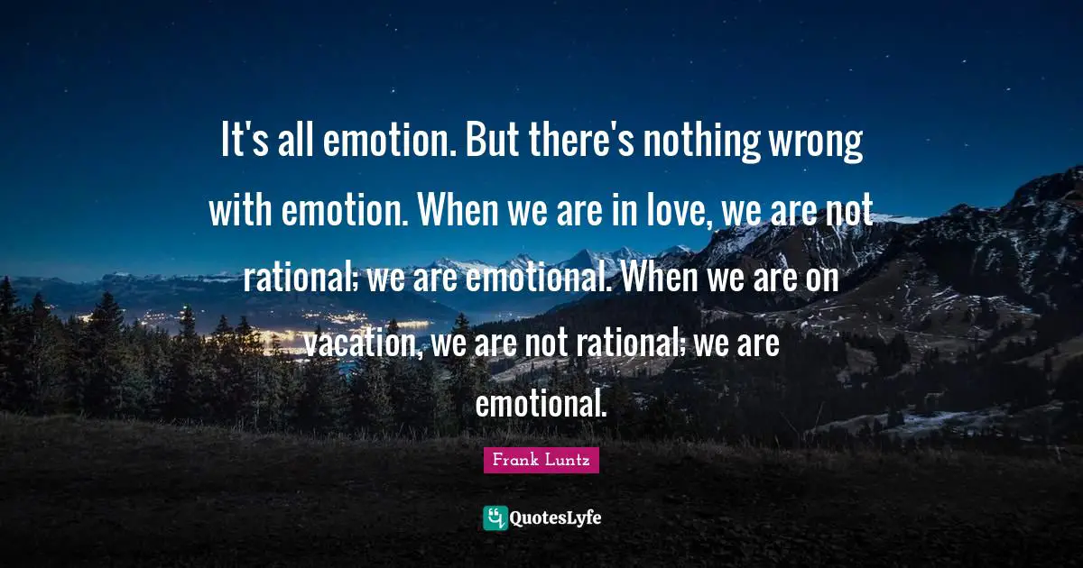 It's all emotion. But there's nothing wrong with emotion. When we are in love, we are not rational; we are emotional. When we are on vacation, we are not rational; we are emotional.