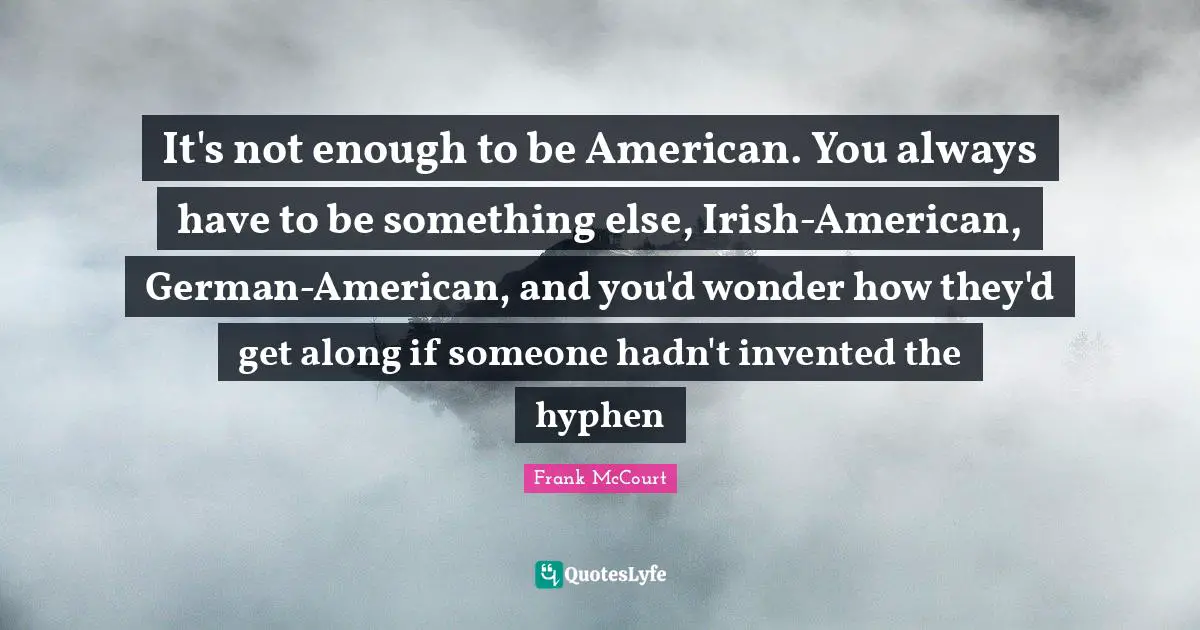 It's not enough to be American. You always have to be something else, Irish-American, German-American, and you'd wonder how they'd get along if someone hadn't invented the hyphen