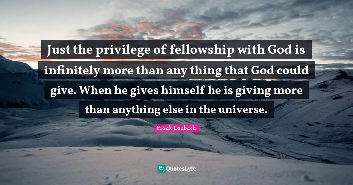 Just the privilege of fellowship with God is infinitely more than any thing that God could give. When he gives himself he is giving more than anything else in the universe.