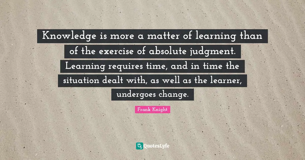 Knowledge is more a matter of learning than of the exercise of absolute judgment. Learning requires time, and in time the situation dealt with, as well as the learner, undergoes change.