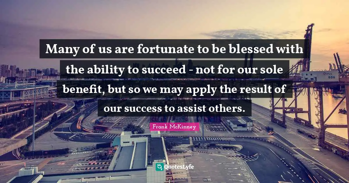 Many of us are fortunate to be blessed with the ability to succeed - not for our sole benefit, but so we may apply the result of our success to assist others.