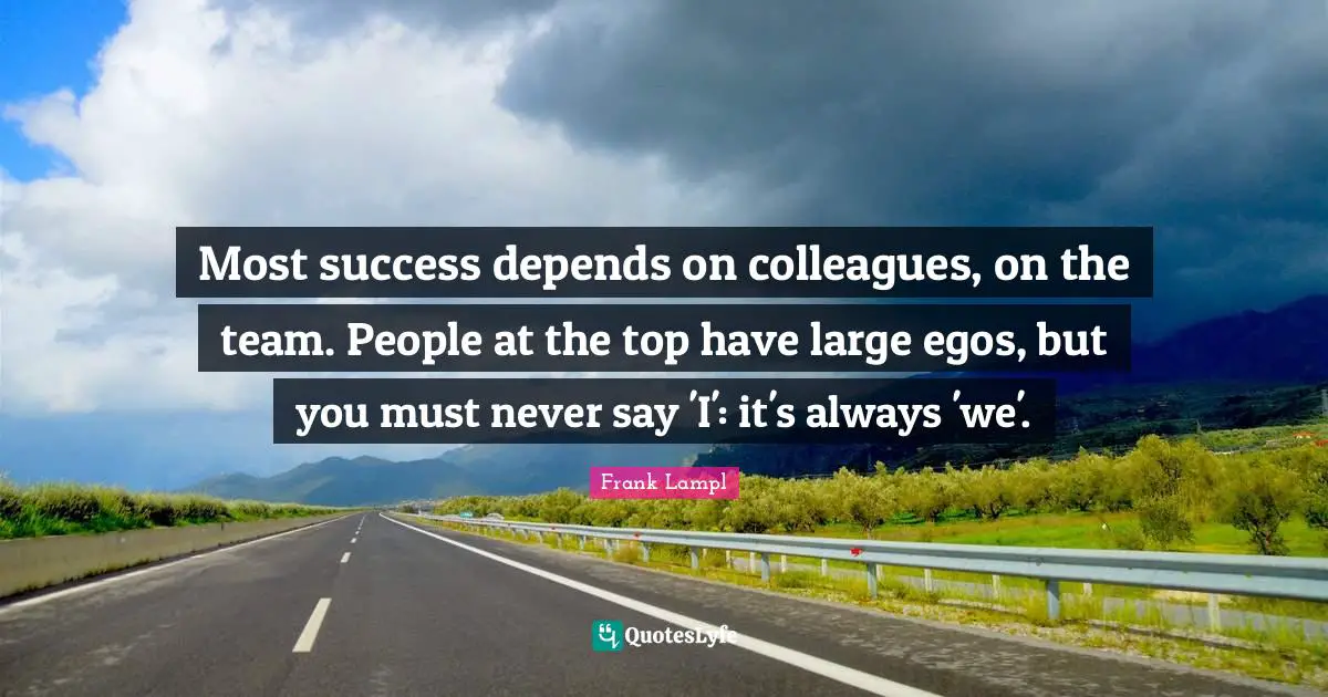 Most success depends on colleagues, on the team. People at the top have large egos, but you must never say 'I': it's always 'we'.