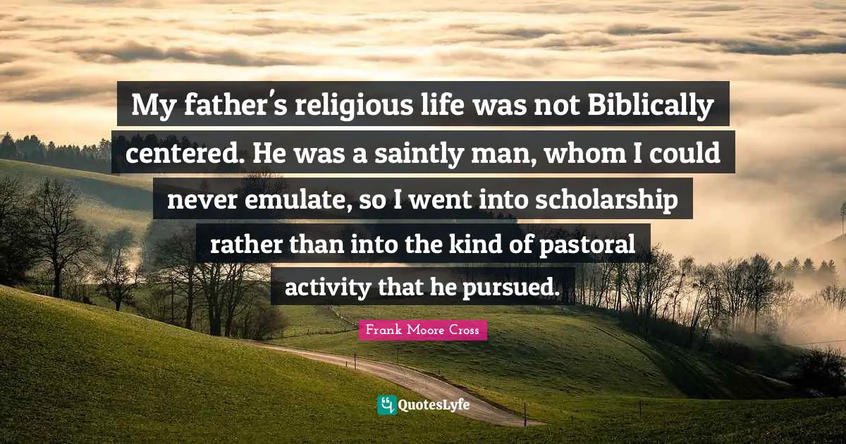 My father's religious life was not Biblically centered. He was a saintly man, whom I could never emulate, so I went into scholarship rather than into the kind of pastoral activity that he pursued.