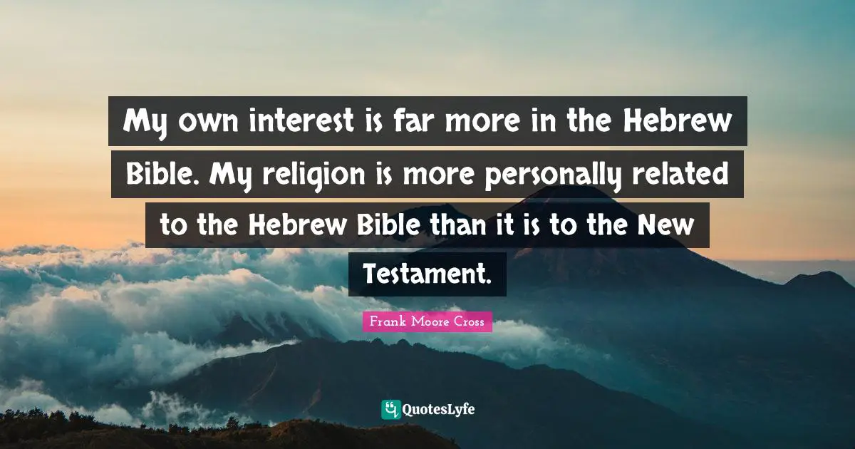 My own interest is far more in the Hebrew Bible. My religion is more personally related to the Hebrew Bible than it is to the New Testament.